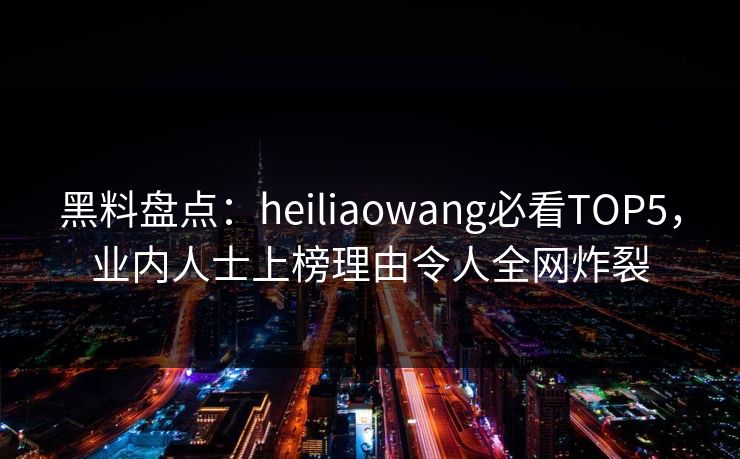 黑料盘点：heiliaowang必看TOP5，业内人士上榜理由令人全网炸裂