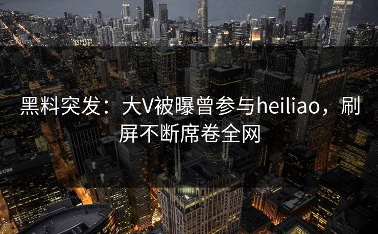 黑料突发：大V被曝曾参与heiliao，刷屏不断席卷全网