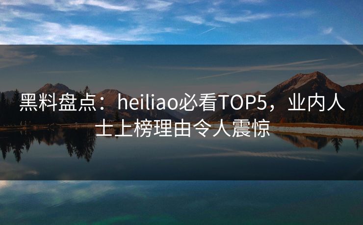黑料盘点：heiliao必看TOP5，业内人士上榜理由令人震惊