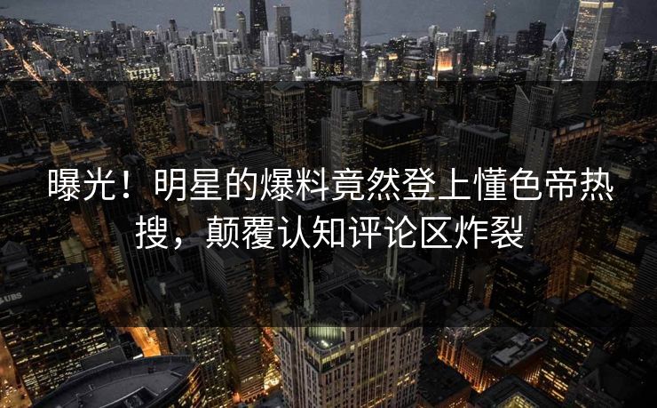 曝光！明星的爆料竟然登上懂色帝热搜，颠覆认知评论区炸裂