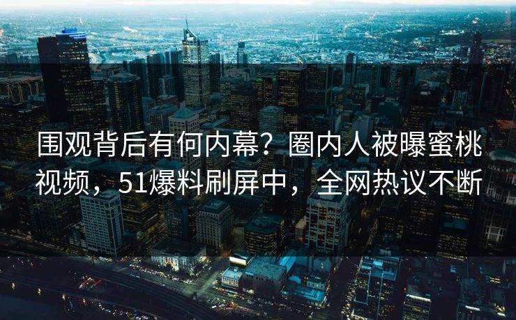 围观背后有何内幕？圈内人被曝蜜桃视频，51爆料刷屏中，全网热议不断
