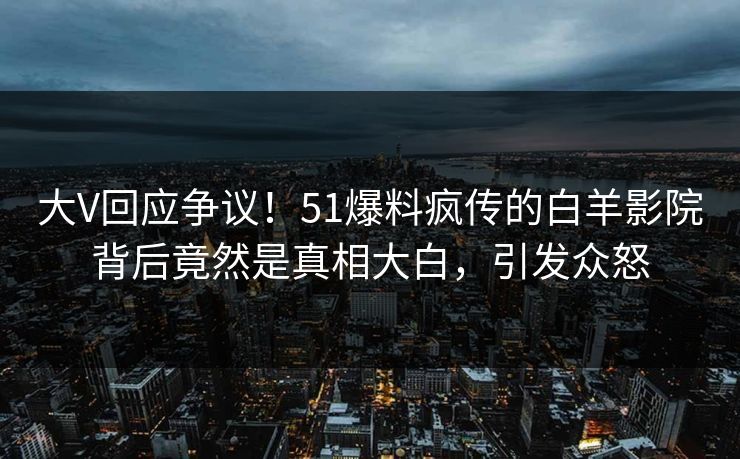 大V回应争议！51爆料疯传的白羊影院背后竟然是真相大白，引发众怒