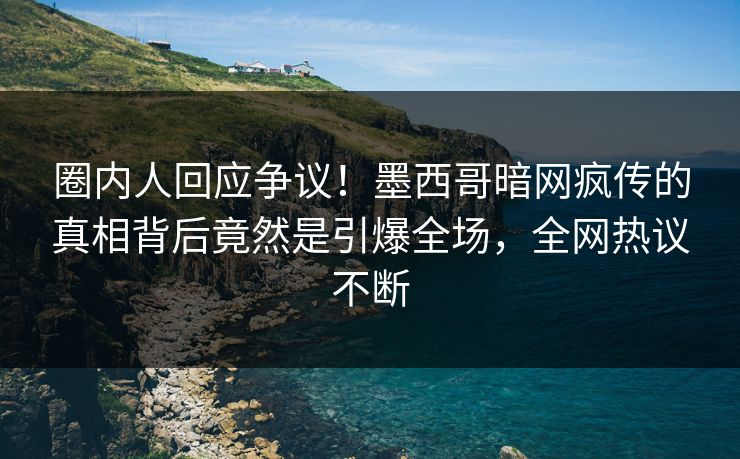 圈内人回应争议！墨西哥暗网疯传的真相背后竟然是引爆全场，全网热议不断