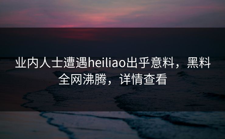 业内人士遭遇heiliao出乎意料，黑料全网沸腾，详情查看