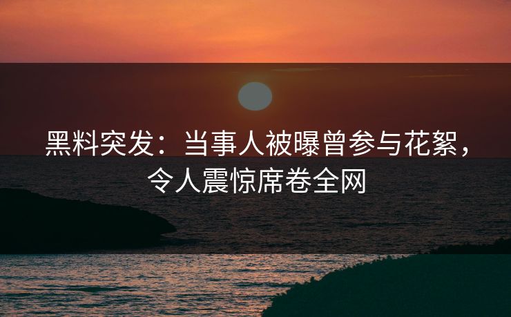 黑料突发：当事人被曝曾参与花絮，令人震惊席卷全网