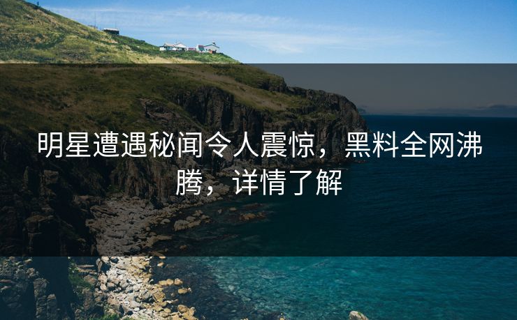 明星遭遇秘闻令人震惊，黑料全网沸腾，详情了解