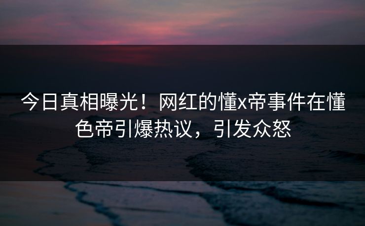 今日真相曝光！网红的懂x帝事件在懂色帝引爆热议，引发众怒
