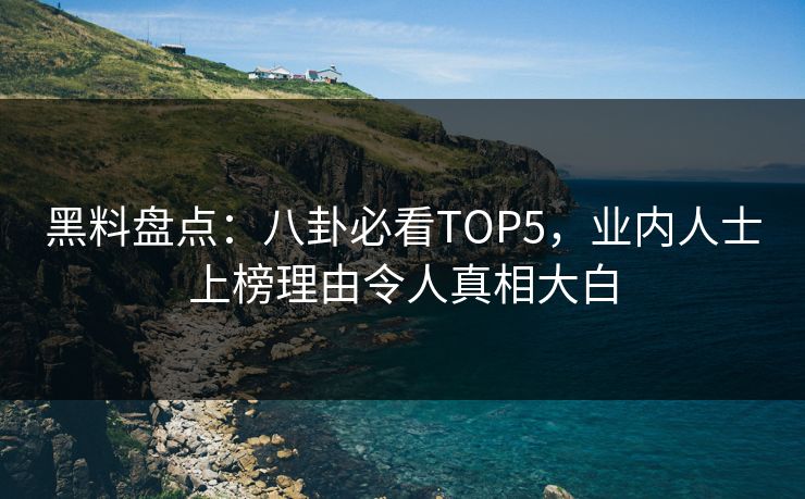黑料盘点：八卦必看TOP5，业内人士上榜理由令人真相大白