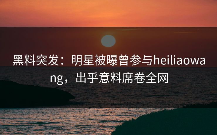 黑料突发：明星被曝曾参与heiliaowang，出乎意料席卷全网