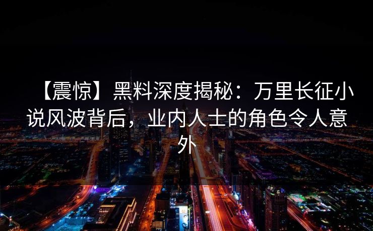 【震惊】黑料深度揭秘：万里长征小说风波背后，业内人士的角色令人意外