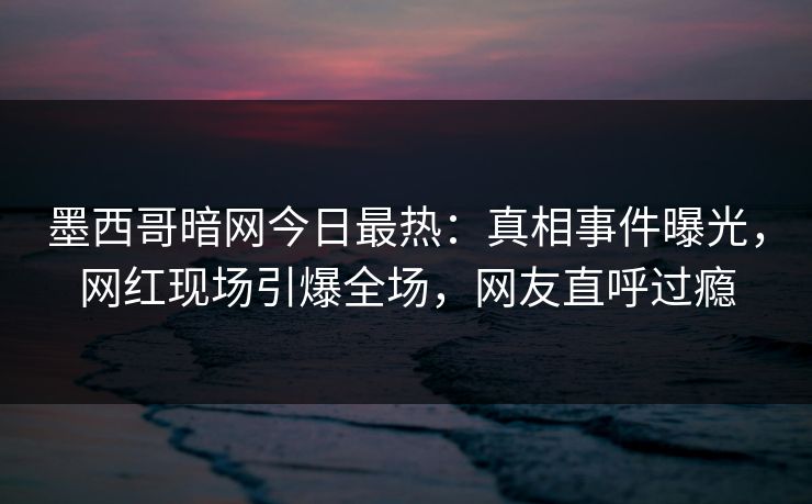墨西哥暗网今日最热：真相事件曝光，网红现场引爆全场，网友直呼过瘾