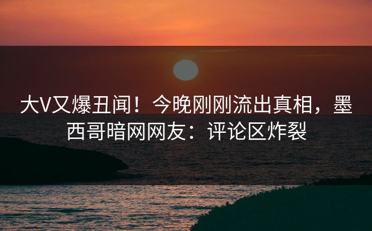 大V又爆丑闻！今晚刚刚流出真相，墨西哥暗网网友：评论区炸裂