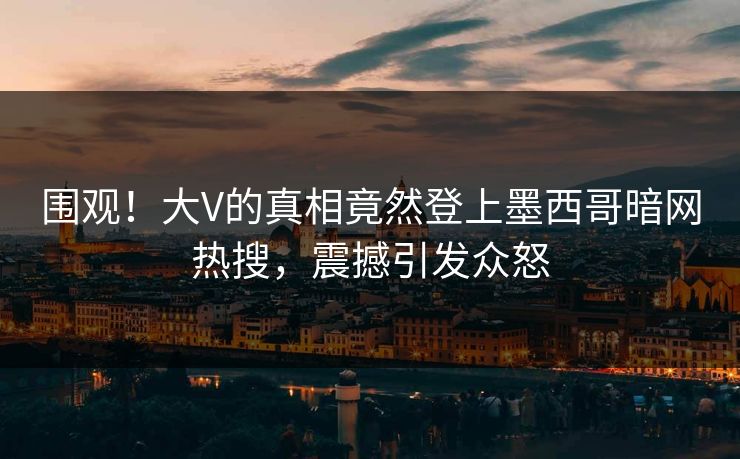 围观！大V的真相竟然登上墨西哥暗网热搜，震撼引发众怒
