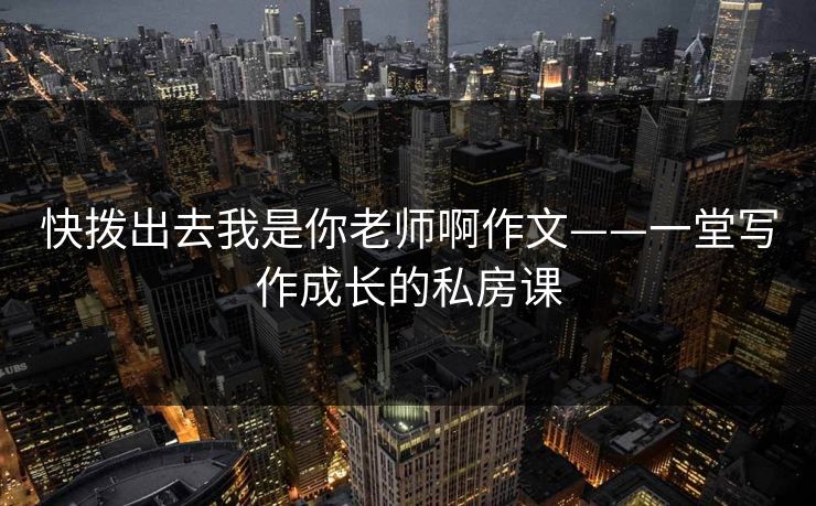 快拨出去我是你老师啊作文——一堂写作成长的私房课