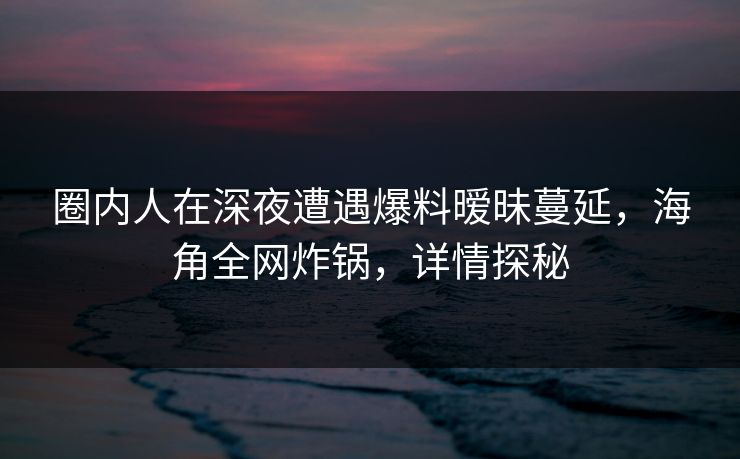 圈内人在深夜遭遇爆料暧昧蔓延，海角全网炸锅，详情探秘