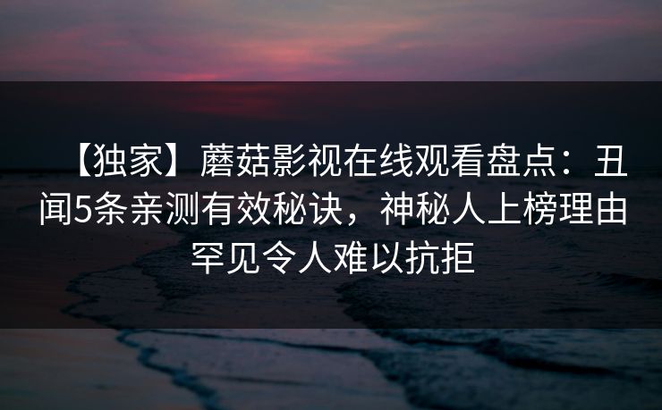 【独家】蘑菇影视在线观看盘点:丑闻5条亲测有效秘诀,神秘人上榜理由罕见令人难以抗拒 【独家】蘑菇影视在线观看盘点:丑闻5条亲测有效秘诀,神秘人上榜理由罕见令人难以抗拒