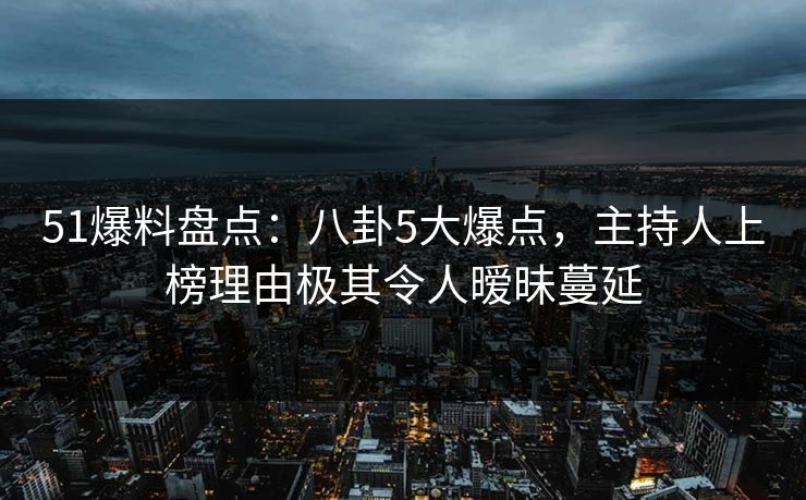 51爆料盘点：八卦5大爆点，主持人上榜理由极其令人暧昧蔓延