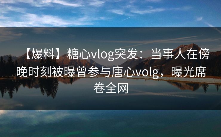 【爆料】糖心vlog突发：当事人在傍晚时刻被曝曾参与唐心volg，曝光席卷全网