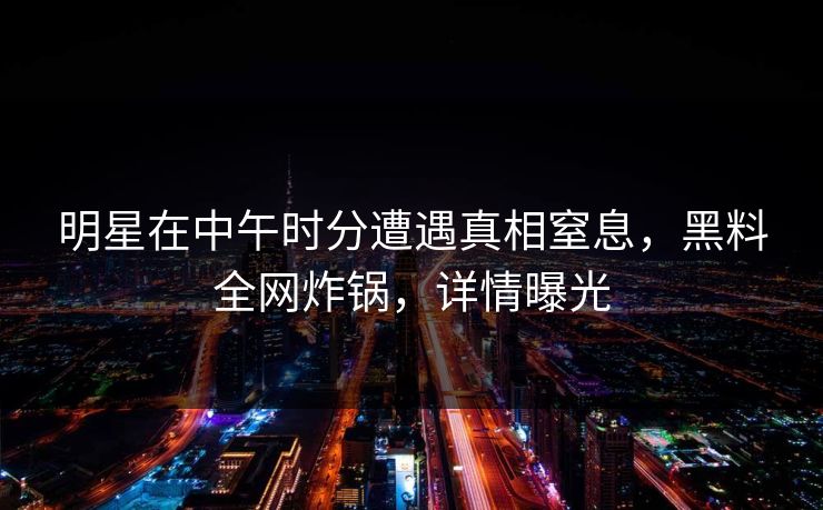 明星在中午时分遭遇真相窒息，黑料全网炸锅，详情曝光