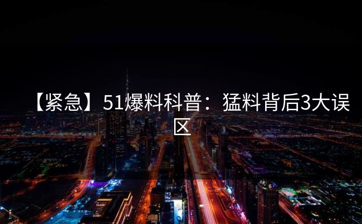 【紧急】51爆料科普：猛料背后3大误区
