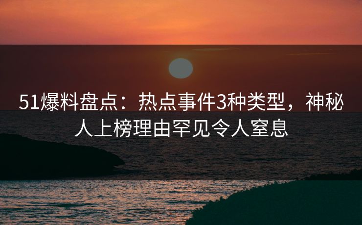51爆料盘点：热点事件3种类型，神秘人上榜理由罕见令人窒息