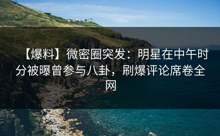 【爆料】微密圈突发：明星在中午时分被曝曾参与八卦，刷爆评论席卷全网