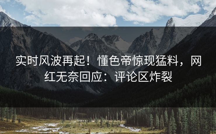 实时风波再起！懂色帝惊现猛料，网红无奈回应：评论区炸裂