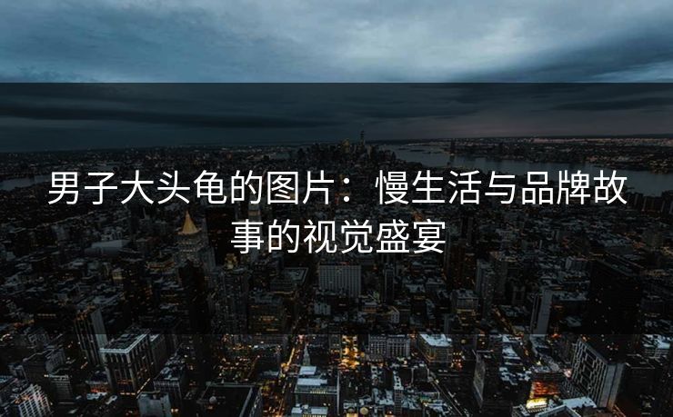 男子大头龟的图片:慢生活与品牌故事的视觉盛宴 男子大头龟的图片:慢生活与品牌故事的视觉盛宴