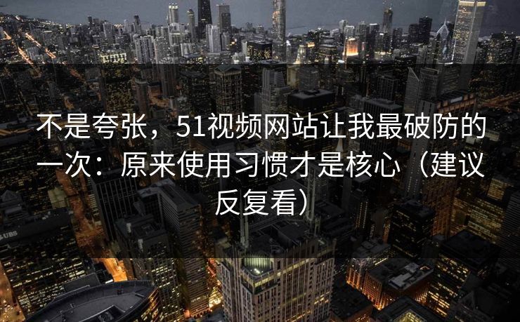 不是夸张，51视频网站让我最破防的一次：原来使用习惯才是核心（建议反复看）