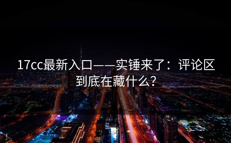 17cc最新入口——实锤来了：评论区到底在藏什么？