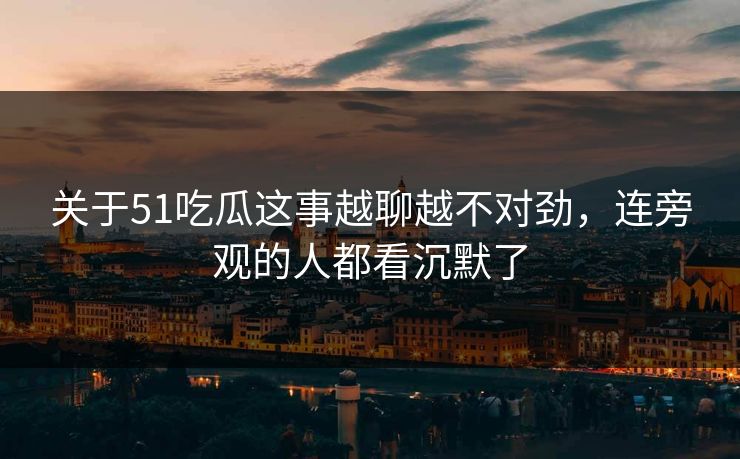 关于51吃瓜这事越聊越不对劲，连旁观的人都看沉默了