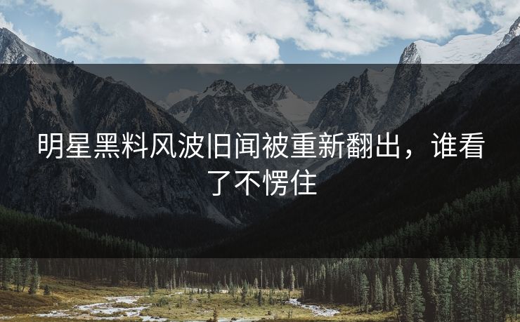 明星黑料风波旧闻被重新翻出，谁看了不愣住