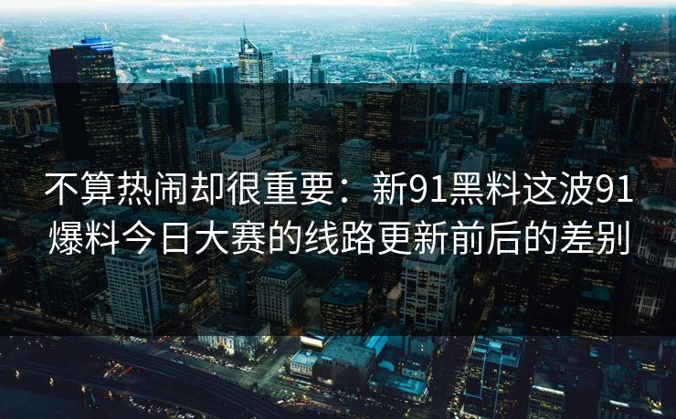 不算热闹却很重要：新91黑料这波91爆料今日大赛的线路更新前后的差别
