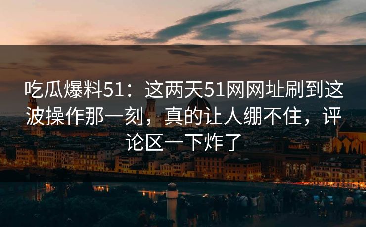 吃瓜爆料51：这两天51网网址刷到这波操作那一刻，真的让人绷不住，评论区一下炸了