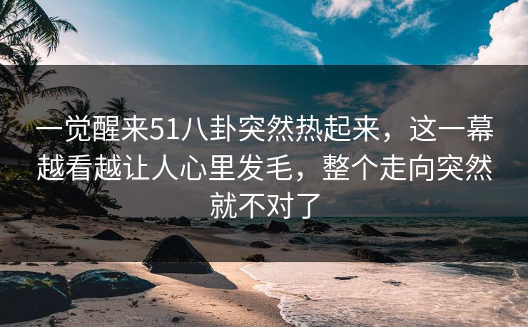 一觉醒来51八卦突然热起来，这一幕越看越让人心里发毛，整个走向突然就不对了