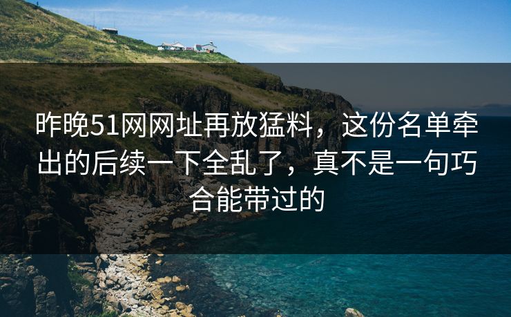 昨晚51网网址再放猛料，这份名单牵出的后续一下全乱了，真不是一句巧合能带过的