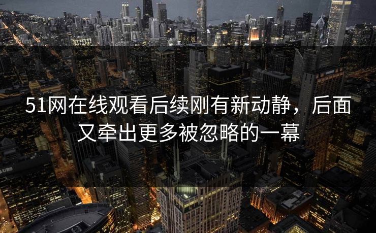 51网在线观看后续刚有新动静，后面又牵出更多被忽略的一幕
