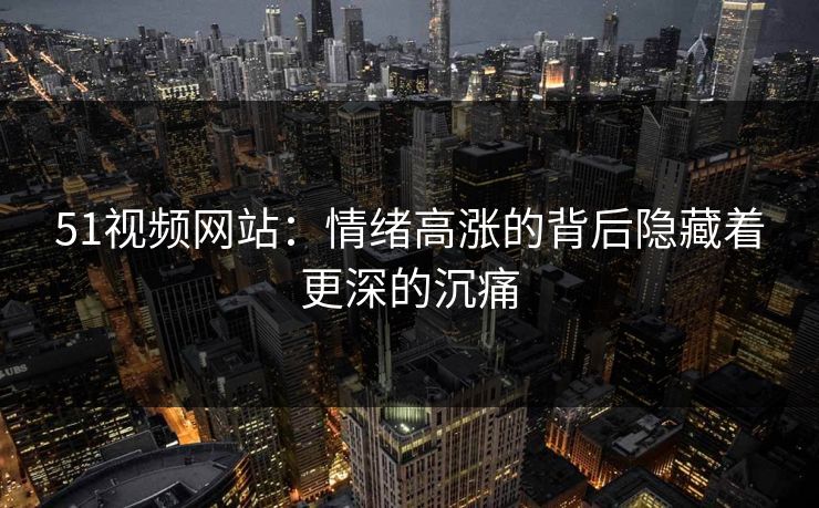 51视频网站:情绪高涨的背后隐藏着更深的沉痛 51视频网站:情绪高涨的背后隐藏着更深的沉痛